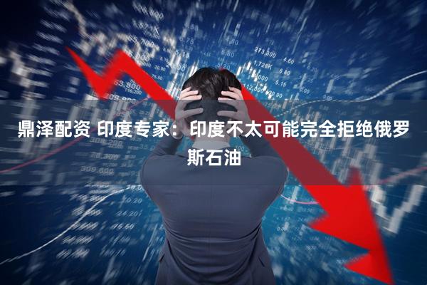鼎泽配资 印度专家：印度不太可能完全拒绝俄罗斯石油