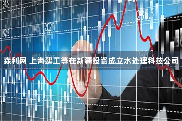 森利网 上海建工等在新疆投资成立水处理科技公司