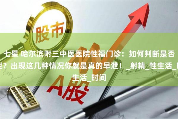 七星 哈尔滨附三中医医院性福门诊：如何判断是否早泄？出现这几种情况你就是真的早泄！_射精_性生活_时间