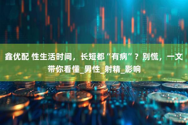 鑫优配 性生活时间，长短都“有病”？别慌，一文带你看懂_男性_射精_影响