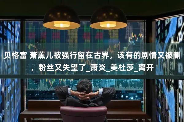 贝格富 萧薰儿被强行留在古界，该有的剧情又被删，粉丝又失望了_萧炎_美杜莎_离开