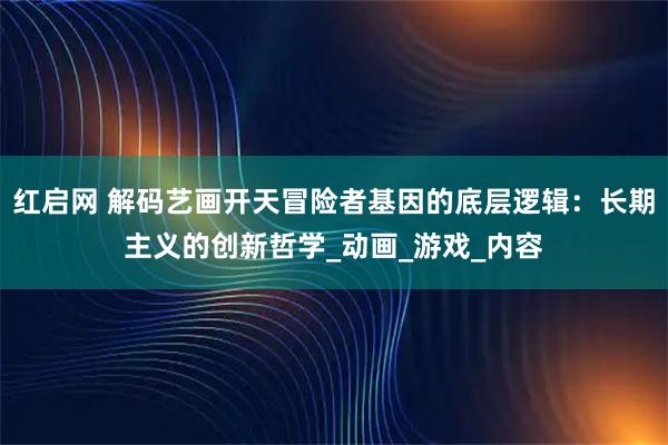 红启网 解码艺画开天冒险者基因的底层逻辑：长期主义的创新哲学_动画_游戏_内容