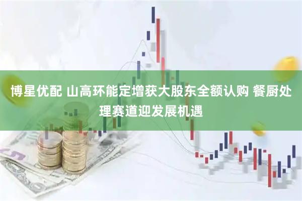 博星优配 山高环能定增获大股东全额认购 餐厨处理赛道迎发展机遇