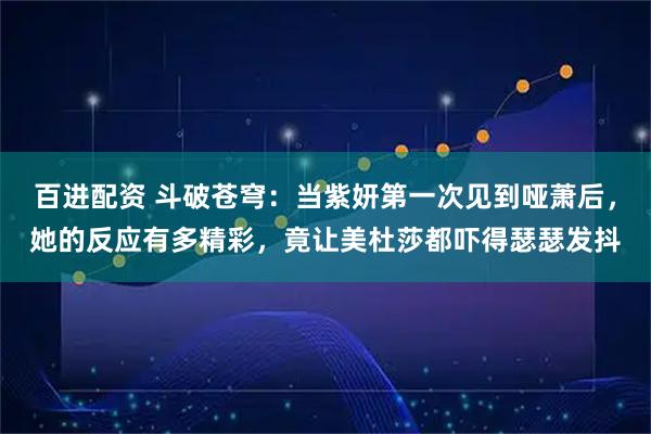 百进配资 斗破苍穹：当紫妍第一次见到哑萧后，她的反应有多精彩，竟让美杜莎都吓得瑟瑟发抖
